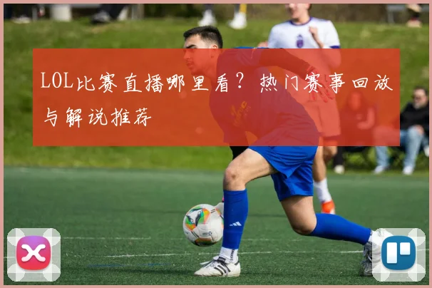 LOL比赛直播哪里看？热门赛事回放与解说推荐