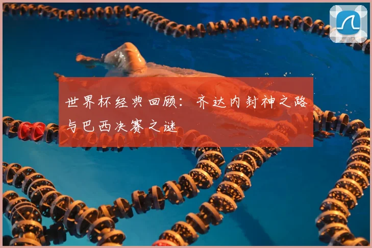 世界杯经典回顾：齐达内封神之路与巴西决赛之谜