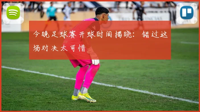 今晚足球赛开球时间揭晓：错过这场对决太可惜