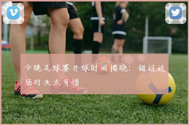 今晚足球赛开球时间揭晓:错过这场对决太可惜