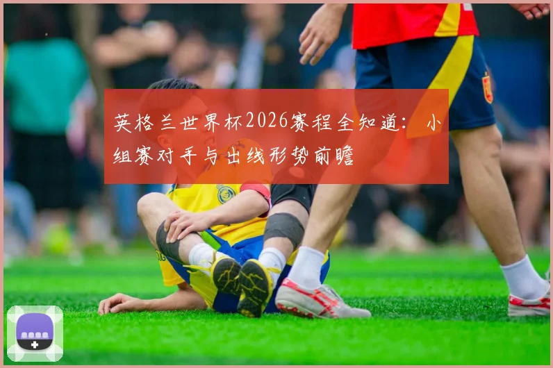 英格兰世界杯2026赛程全知道：小组赛对手与出线形势前瞻